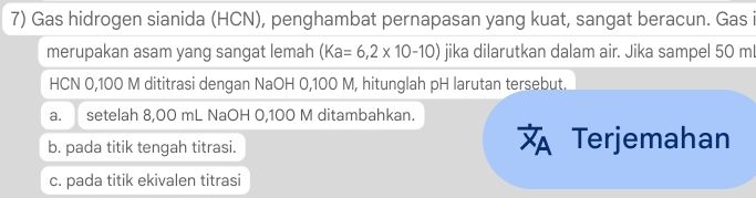 Gas hidrogen sianida (HCN), penghambat pernapasan yang kuat, sangat beracun. Gas i
merupakan asam yang sangat lemah (Ka=6,2* 10-10) jika dilarutkan dalam air. Jika sampel 50 ml
HCN 0,100 M dititrasi dengan NaOH 0,100 M, hitunglah pH larutan tersebut.
a. setelah 8,00 mL NaOH 0,100 M ditambahkan.
b. pada titik tengah titrasi. Terjemahan
c. pada titik ekivalen titrasi