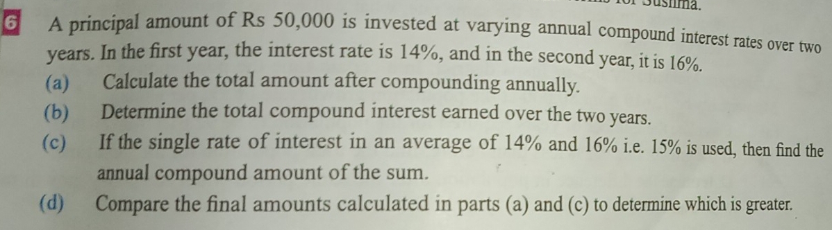 ushma. 
6 A principal amount of Rs 50,000 is invested at varying annual compound interest rates over two
years. In the first year, the interest rate is 14%, and in the second year, it is 16%. 
(a) Calculate the total amount after compounding annually. 
(b) Determine the total compound interest earned over the two years. 
(c) If the single rate of interest in an average of 14% and 16% i.e. 15% is used, then find the 
annual compound amount of the sum. 
(d) Compare the final amounts calculated in parts (a) and (c) to determine which is greater.