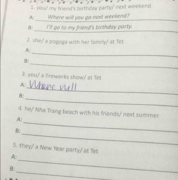 you/ my friend’s birthday party/ next weekend 
_ 
_ 
A: Where will you go next weekend? 
_ 
B: I’ll go to my friend’s birthday party. 
2. she/ a pogoga with her family/ at Tet 
_ 
A: 
_ 
B; 
3. you/ a fireworks show/ at Tet 
_ 
A: 
_ 
B: 
4. he/ Nha Trang beach with his friends/ next summer 
A: 
_ 
B: 
_ 
5. they/ a New Year party/ at Tet 
_ 
A: 
_ 
B: