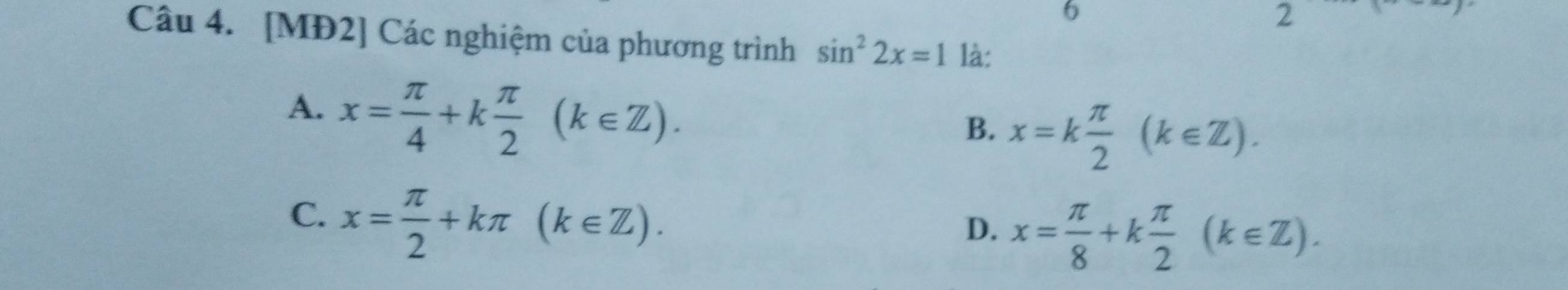 6
2
Câu 4. [MĐ2] Các nghiệm của phương trình sin^22x=1 là:
A. x= π /4 +k π /2 (k∈ Z).
B. x=k π /2 (k∈ Z).
C. x= π /2 +kπ (k∈ Z).
D. x= π /8 +k π /2 (k∈ Z).