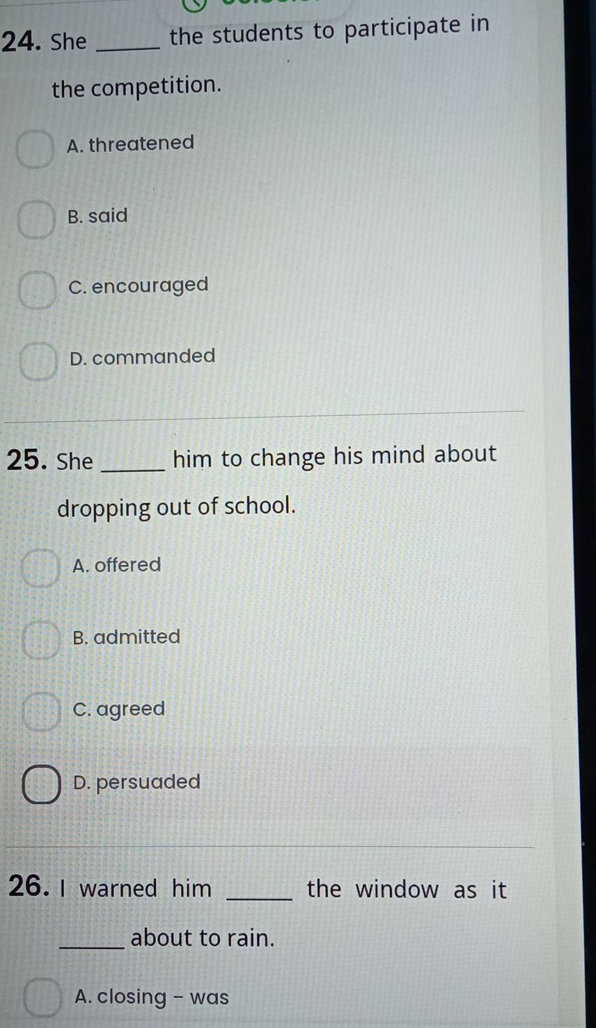 She _the students to participate in
the competition.
A. threatened
B. said
C. encouraged
D. commanded
25. She _him to change his mind about
dropping out of school.
A. offered
B. admitted
C. agreed
D. persuaded
26. I warned him _the window as it
_about to rain.
A. closing - was