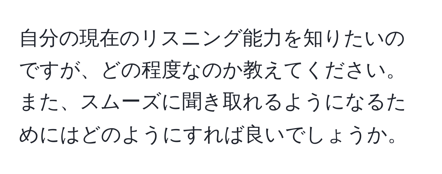 自分の現在のリスニング能力を知りたいのですが、どの程度なのか教えてください。また、スムーズに聞き取れるようになるためにはどのようにすれば良いでしょうか。