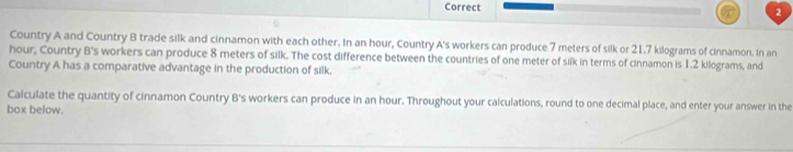 Country A and Country B trade silk and cinnamon with each other. In an hour, Country A's workers can produce 7 meters of silk or 21.7 kilograms of cinnamon. In an 
hour, Country B's workers can produce 8 meters of silk. The cost difference between the countries of one meter of silk in terms of cinnamon is 1.2 kilograms, and 
Country A has a comparative advantage in the production of silk. 
Calculate the quantity of cinnamon Country B's workers can produce in an hour. Throughout your calculations, round to one decimal place, and enter your answer in the 
box below.