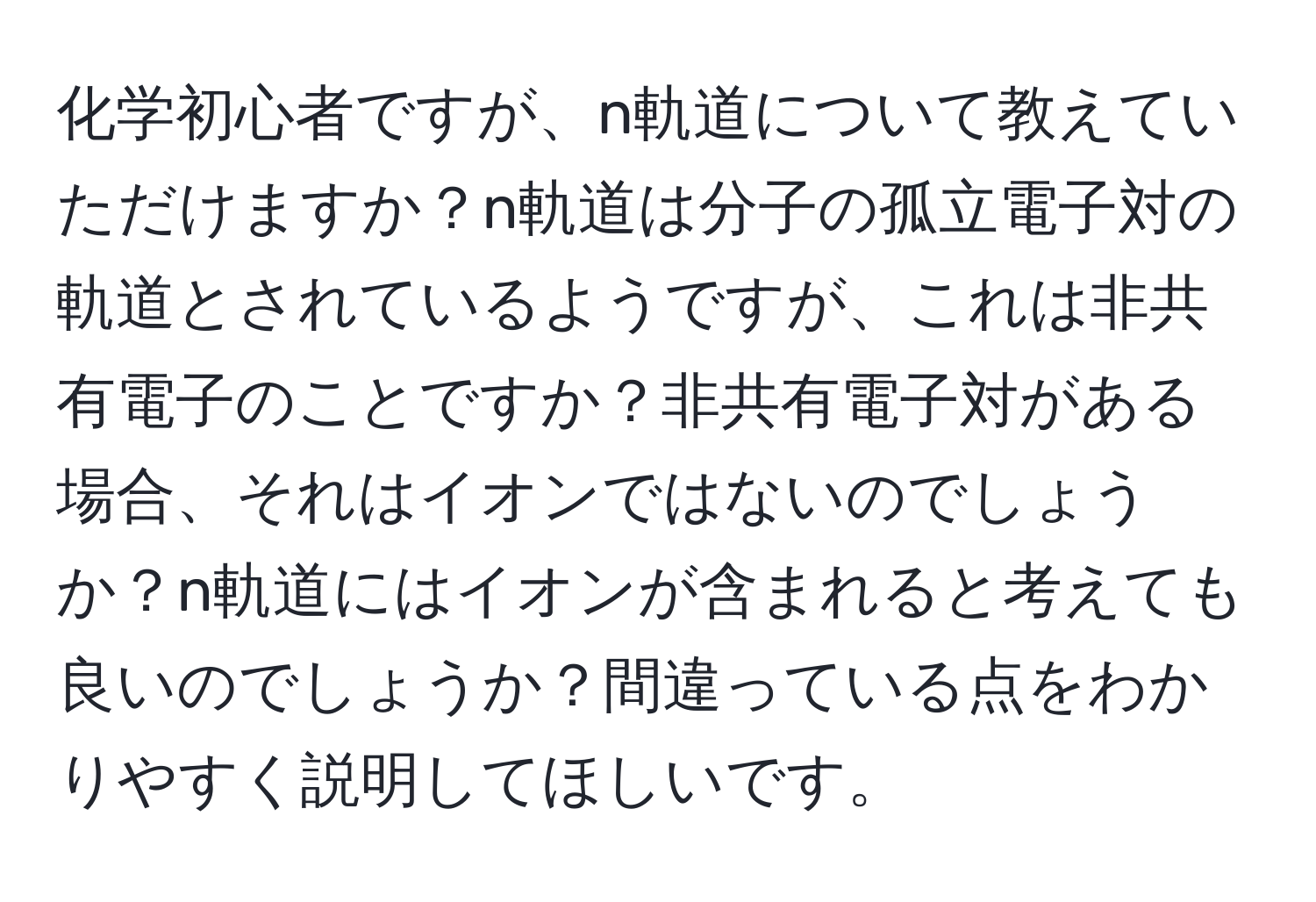 化学初心者ですが、n軌道について教えていただけますか？n軌道は分子の孤立電子対の軌道とされているようですが、これは非共有電子のことですか？非共有電子対がある場合、それはイオンではないのでしょうか？n軌道にはイオンが含まれると考えても良いのでしょうか？間違っている点をわかりやすく説明してほしいです。