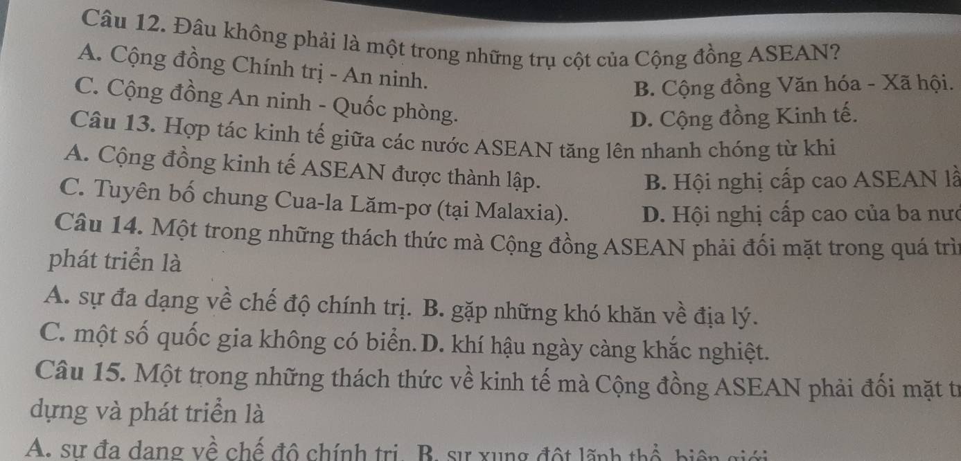 Đâu không phải là một trong những trụ cột của Cộng đồng ASEAN?
A. Cộng đồng Chính trị - An ninh.
B. Cộng đồng Văn hóa - Xã hội.
C. Cộng đồng An ninh - Quốc phòng.
D. Cộng đồng Kinh tế.
Câu 13. Hợp tác kinh tế giữa các nước ASEAN tăng lên nhanh chóng từ khi
A. Cộng đồng kinh tế ASEAN được thành lập.
B. Hội nghị cấp cao ASEAN là
C. Tuyên bố chung Cua-la Lăm-pơ (tại Malaxia).
D. Hội nghị cấp cao của ba nưc
Câu 14. Một trong những thách thức mà Cộng đồng ASEAN phải đối mặt trong quá trì
phát triển là
A. sự đa dạng về chế độ chính trị. B. gặp những khó khăn về địa lý.
C. một số quốc gia không có biển.D. khí hậu ngày càng khắc nghiệt.
Câu 15. Một trong những thách thức về kinh tế mà Cộng đồng ASEAN phải đối mặt từ
dựng và phát triển là
A: sự đa dang về chế đô chính trị B. sự xung đột lãnh thổ, biện giới