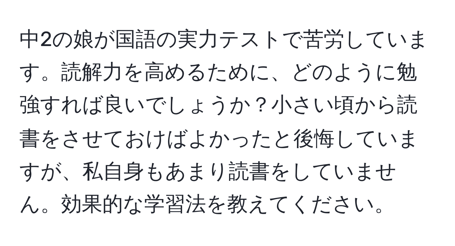 中2の娘が国語の実力テストで苦労しています。読解力を高めるために、どのように勉強すれば良いでしょうか？小さい頃から読書をさせておけばよかったと後悔していますが、私自身もあまり読書をしていません。効果的な学習法を教えてください。