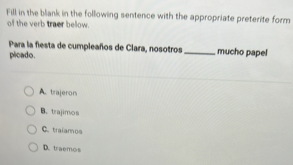 Fill in the blank in the following sentence with the appropriate preterite form
of the verb traer below.
Para la fiesta de cumpleaños de Clara, nosotros _mucho papel
picado.
A. trajeron
B. trajimos
C.traíamos
D.traemos