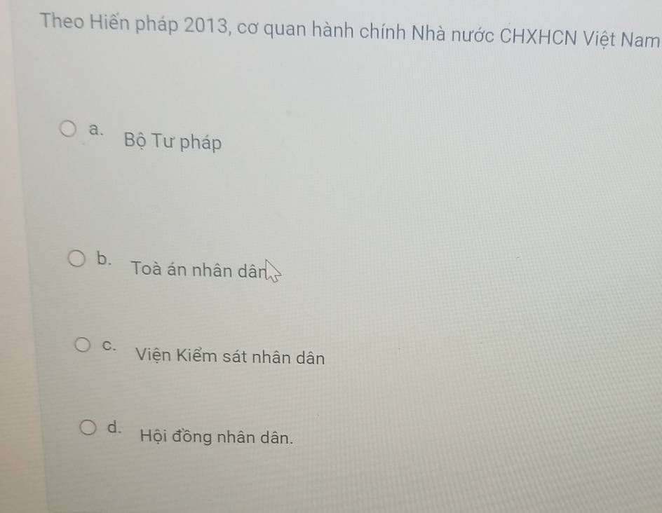 Theo Hiến pháp 2013, cơ quan hành chính Nhà nước CHXHCN Việt Nam
a. Bộ Tư pháp
b. Toà án nhân dân
C. Viện Kiểm sát nhân dân
d. Hội đồng nhân dân.