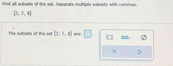 Find all subsets of the set. Separate multiple subsets with commas.
 2,5,8
The subsets of the set  2,5,8 are: □ . 
×