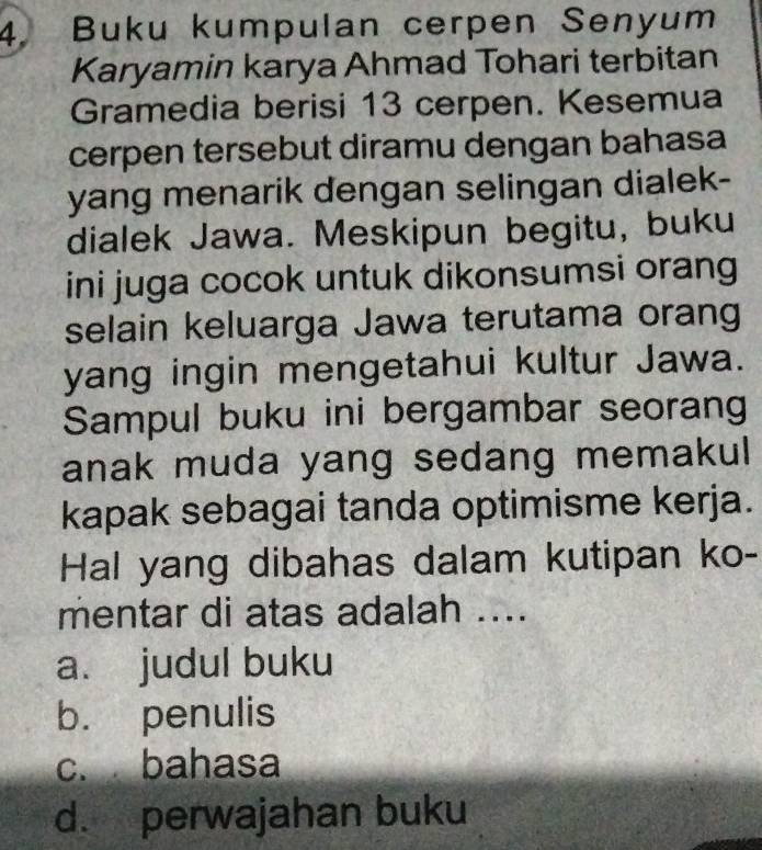 Buku kumpulan cerpen Senyum
Karyamin karya Ahmad Tohari terbitan
Gramedia berisi 13 cerpen. Kesemua
cerpen tersebut diramu dengan bahasa
yang menarik dengan selingan dialek-
dialek Jawa. Meskipun begitu, buku
ini juga cocok untuk dikonsumsi orang
selain keluarga Jawa terutama orang
yang ingin mengetahui kultur Jawa.
Sampul buku ini bergambar seorang
anak muda yang sedang memakul 
kapak sebagai tanda optimisme kerja.
Hal yang dibahas dalam kutipan ko-
mentar di atas adalah ....
a. judul buku
b. penulis
c. bahasa
d. perwajahan buku