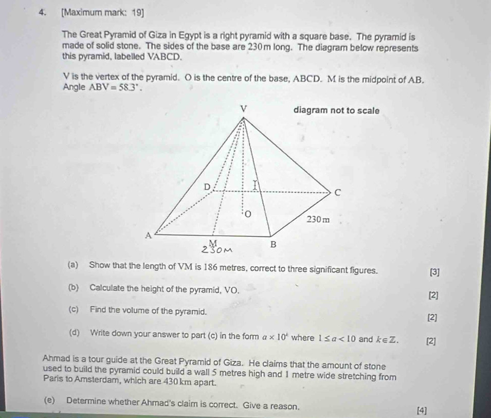 [Maximum mark: 19] 
The Great Pyramid of Giza in Egypt is a right pyramid with a square base. The pyramid is 
made of solid stone. The sides of the base are 230m long. The diagram below represents 
this pyramid, labelled VABCD.
V is the vertex of the pyramid. O is the centre of the base, ABCD. M is the midpoint of AB. 
Angle ABV=58.3°. 
scale 
(a) Show that the length of VM is 186 metres, correct to three significant figures. [3] 
(b) Calculate the height of the pyramid, VO. 
[2] 
(c) Find the volume of the pyramid. 
[2] 
(d) Write down your answer to part (c) in the form a* 10^k where 1≤ a<10</tex> and k∈ Z. [2] 
Ahmad is a tour guide at the Great Pyramid of Giza. He claims that the amount of stone 
used to build the pyramid could build a wall 5 metres high and 1 metre wide stretching from 
Paris to Amsterdam, which are 430 km apart. 
(e) Determine whether Ahmad's claim is correct. Give a reason. 
[4]