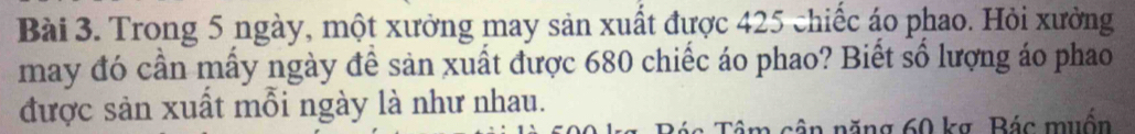 Trong 5 ngày, một xưởng may sản xuất được 425 chiếc áo phao. Hỏi xưởng 
may đó cần mấy ngày để sản xuất được 680 chiếc áo phao? Biết số lượng áo phao 
được sản xuất mỗi ngày là như nhau. 
Tâm cận năng 60 kg, Bác muốn