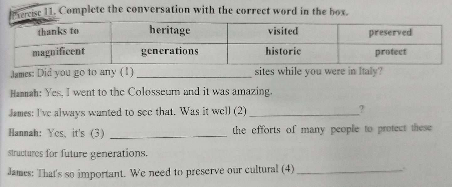 Complete the conversation with the correct word in the box. 
James: Did you go to any (1) _sites while you were in Italy? 
Hanmah: Yes, I went to the Colosseum and it was amazing. 
James: I've always wanted to see that. Was it well (2)_ 
? 
Hannah: Yes, it's (3) _the efforts of many people to protect these 
structures for future generations. 
James: That's so important. We need to preserve our cultural (4)_