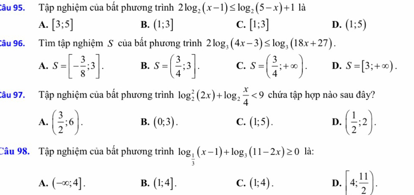 Tập nghiệm của bất phương trình 2log _2(x-1)≤ log _2(5-x)+1 là
A. [3;5] B. (1;3] C. [1;3] D. (1;5)
Câu 96. Tìm tập nghiệm S của bất phương trình 2log _3(4x-3)≤ log _3(18x+27).
A. S=[- 3/8 ;3]. B. S=( 3/4 ;3]. C. S=( 3/4 ;+∈fty ). D. S=[3;+∈fty ). 
Câu 97. Tập nghiệm của bất phương trình log _2^(2(2x)+log _2) x/4 <9</tex> chứa tập hợp nào sau đây?
A. ( 3/2 ;6). ( 1/2 ;2).
B. (0;3). C. (1;5). D.
Câu 98. Tập nghiệm của bất phương trình log _ 1/3 (x-1)+log _3(11-2x)≥ 0 là:
A. (-∈fty ;4]. B. (1;4]. C. (1;4). D. [4; 11/2 ).