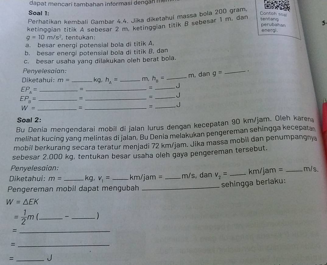 dapat mencari tambahan informasi dengan me 
Soal 1: tentang 
Perhatikan kembali Gambar 4.4. Jika diketahui massa bola 200 gram
ketinggian titik A sebesar 2 m, ketinggian titik B sebesar 1 m, dan 
Contoh soal 
perubahan 
3 
energi.
g=10m/s^2 , tentukan: 
a. besar energi potensial bola di titik A, 
b. besar energi potensial bola di titik B, dan 
c. besar usaha yang dilakukan oleh berat bola. 
Penyelesaian: _.
m, dan g=
Diketahui: m= _  kg, h_A= _ m, h_B= _
EP_A= _ 
_= 
= _J 
_ EP_B=
_= 
= _J
W= _ 
_= 
= _J 
Soal 2: 
Bu Denia mengendarai mobil di jalan lurus dengan kecepatan 90 km/jam. Oleh karena 
melihat kucing yang melintas di jalan, Bu Denia melakukan pengereman sehingga kecepatan 
mobil berkurang secara teratur menjadi 72 km/jam. Jika massa mobil dan penumpangnya 
sebesar 2.000 kg, tentukan besar usaha oleh gaya pengereman tersebut. 
Penyelesaian: 
Diketahui: m= _ kg, v_1= _ km/jam= _ m/s, dan V_2= _ km/jam = _ m/s. 
Pengereman mobil dapat mengubah 
_sehingga berlaku:
W=△ EK
= 1/2 m __ ) 
_= 
_= 
_= 
J