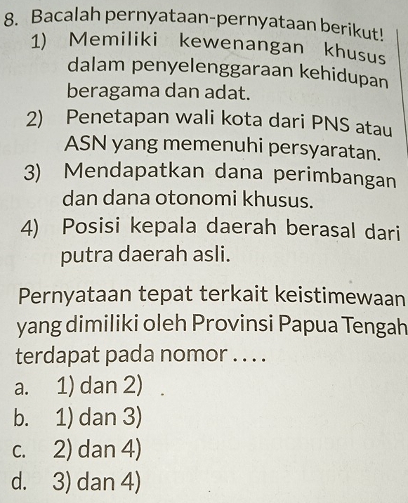 Bacalah pernyataan-pernyataan berikut!
1) Memiliki kewenangan khusus
dalam penyelenggaraan kehidupan
beragama dan adat.
2) Penetapan wali kota dari PNS atau
ASN yang memenuhi persyaratan.
3) Mendapatkan dana perimbangan
dan dana otonomi khusus.
4) Posisi kepala daerah berasal dari
putra daerah asli.
Pernyataan tepat terkait keistimewaan
yang dimiliki oleh Provinsi Papua Tengah
terdapat pada nomor . . . .
a. 1) dan 2)
b. 1) dan 3)
c. 2) dan 4)
d. 3) dan 4)