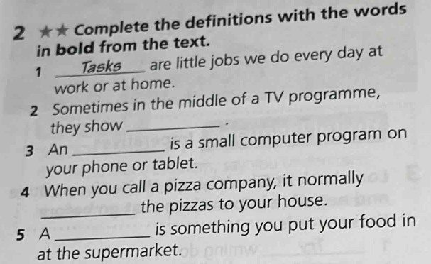 2 ★★ Complete the definitions with the words 
in bold from the text. 
1 __Tasks__ are little jobs we do every day at 
work or at home. 
2 Sometimes in the middle of a TV programme, 
they show_ 
. 
3 An _is a small computer program on 
your phone or tablet. 
4 When you call a pizza company, it normally 
_ 
the pizzas to your house. 
5 A_ is something you put your food in 
at the supermarket.