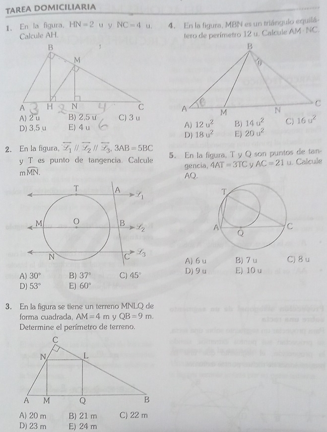 TAREA DOMICILIARIA
1. En la figura. HN=2 u y NC=4u. 4. En la figura, MBN es un triángulo equilá-
Calcule AH.
tero de perímetro 12 u. Calcule AM · NC.

A) 2 u B) 2,5ư C)3 u
D) 3,5 μ E) 4 u A) 12u^2 B) 14u^2 C)
D) 18u^2 E) 20u^2
2. En la figura, overline Z_1parallel overline Z_2parallel overline Z_3,3AB=5BC
y T es punto de tangencia. Calcule 5. En la figura, T y Q son puntos de tan-
mwidehat MN. gencia, 4AT=3TC V AC=21 u. Calcule
AQ.
A) 6 u B) 7 u C) 8 u
A) 30° B) 37° C) 45° D) 9u E) 10 u
D) 53° E) 60°
3. En la figura se tiene un terreno MNLQ de
forma cuadrada, AM=4m y QB=9m.
Determine el perímetro de terreno.
A) 20 m B) 21 m C) 22 m
D) 23 m E) 24 m