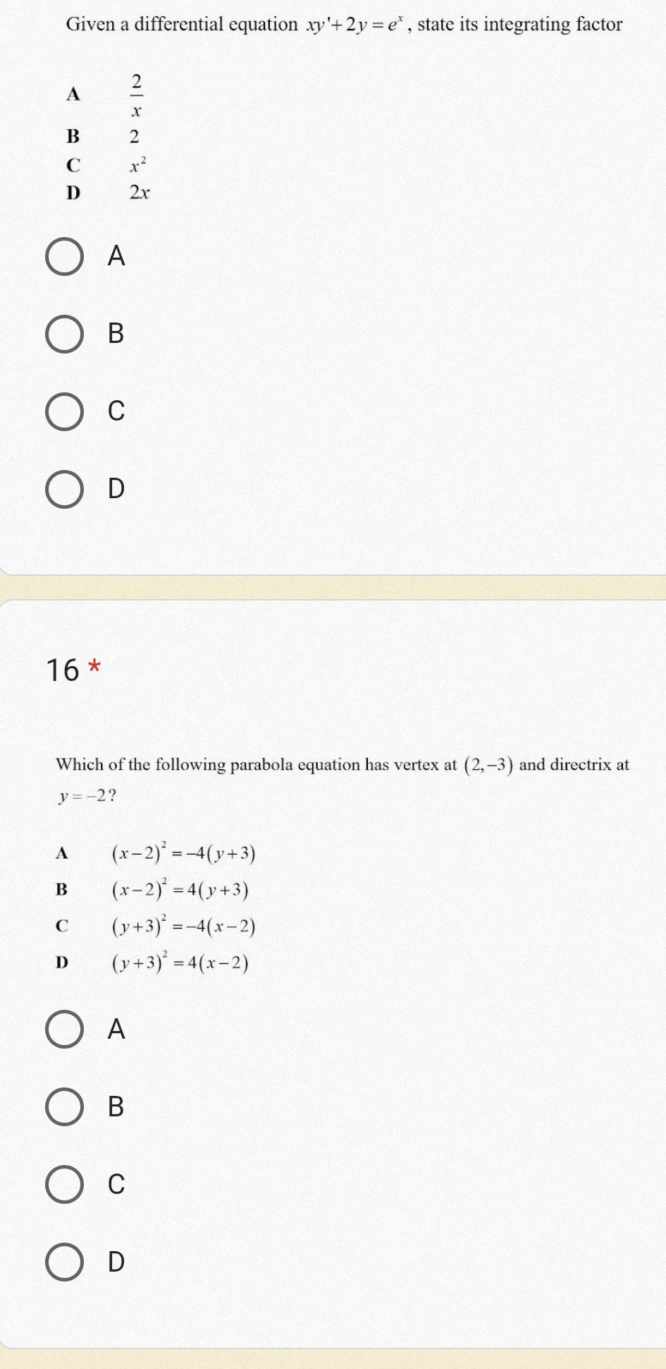 Given a differential equation xy'+2y=e^x , state its integrating factor
A  2/x 
B 2
C x^2
D 2x
A
B
C
D
16 *
Which of the following parabola equation has vertex at (2,-3) and directrix at
y=-2
A (x-2)^2=-4(y+3)
B (x-2)^2=4(y+3)
C (y+3)^2=-4(x-2)
D (y+3)^2=4(x-2)
A
B
C
D