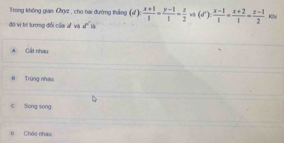 Trong không gian Oxyz , cho hai đường thẳng (d):  (x+1)/1 = (y-1)/1 = z/2  và (d'): (x-1)/1 = (x+2)/1 = (z-1)/2 . Khi
đồ vị trí tương đổi của đ và d' là
A Cắt nhau.
B Trùng nhau.
cSong song.
D Chéo nhau.