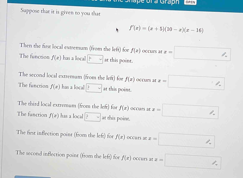 Shape of a Graph 
Suppose that it is given to you that
f'(x)=(x+5)(10-x)(x-16)
Then the first local extremum (from the left) for f(x) occurs at x=□
The function f(x) has a local ? vee  at this point. 
The second local extremum (from the left) for f(x) occurs at x=□
The function f(x) has a local ? □ at this point. 
The third local extremum (from the left) for f(x) occurs at x=□
The function f(x) has a local □ at this point. 
The first inflection point (from the left) for f(x) occurs at x=□
The second inflection point (from the left) for f(x) occurs at x=□