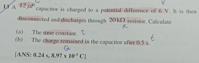 A 12 μ capacitor is charged to a potential difference of 6 V. It is then 
disconnected and discharges through 20 kΩ resistor. Calculate 
(a) The time constant. 
(b) The charge remained in the capacitor after 0.5 s. 
[ANS: 0.24s,8.97* 10^(-5)C]