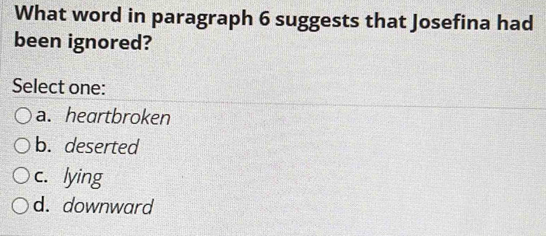 What word in paragraph 6 suggests that Josefina had
been ignored?
Select one:
a. heartbroken
b. deserted
c. lying
d. downward