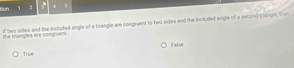 tion 1 2 3 4 5
If two sides and the included angle of a triangle are congruent to two sides and the included angle of a second triangle, then
the triangles are congruent.
False
True