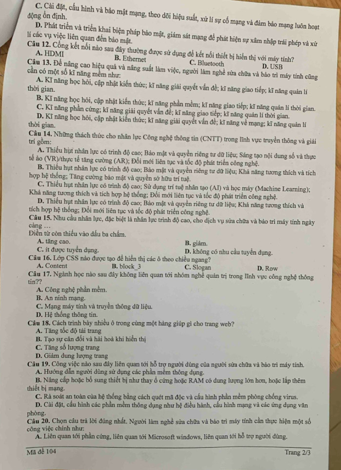 động ổn định.
C. Cài đặt, cấu hình và bảo mật mạng, theo dõi hiệu suất, xử lí sự cố mạng và đảm bảo mạng luôn hoạt
D. Phát triển và triển khai biện pháp bảo mật, giám sát mạng đề phát hiện sự xâm nhập trái phép và xữ
lí các vụ việc liên quan đến bảo mật.
Câu 12. Cổng kết nối nào sau đây thường được sử dụng đề kết nối thiết bị hiển thị với máy tính?
A. HDMI B. Ethernet C. Bluetooth D. USB
Câu 13. Để nâng cao hiệu quả và nâng suất làm việc, người làm nghề sửa chữa và bảo trì máy tính cũng
cần có một số kĩ năng mềm như:
A. Kĩ năng học hỏi, cập nhật kiến thức; kĩ năng giải quyết vấn đề; kĩ năng giao tiếp; kĩ năng quản lí
thời gian.
B. Kĩ năng học hỏi, cập nhật kiến thức; kĩ năng phần mềm; kĩ năng giao tiếp; kĩ năng quản lí thời gian.
C. Kĩ năng phần cứng; kĩ năng giải quyết vấn đề; kĩ năng giao tiếp; kĩ năng quản lí thời gian.
D. Kĩ năng học hỏi, cập nhật kiến thức; kĩ năng giải quyết vấn đề; kĩ năng về mạng; kĩ năng quản lí
thời gian.
Câu 14. Những thách thức cho nhân lực Công nghệ thông tin (CNTT) trong lĩnh vực truyền thông và giải
trí gồm:
A. Thiếu hụt nhân lực có trình độ cao; Bảo mật và quyền riêng tư dữ liệu; Sáng tạo nội dung số và thực
tế ảo (VR)/thực tế tăng cường (AR); Đổi mới liên tục và tốc độ phát triển công nghệ.
B. Thiếu hụt nhân lực có trình độ cao; Bảo mật và quyền riêng tư dữ liệu; Khả năng tương thích và tích
hợp hệ thống; Tăng cường bảo mật và quyền sở hữu trí tuệ.
C. Thiếu hụt nhân lực có trình độ cao; Sử dụng trí tuệ nhân tạo (AI) và học máy (Machine Learning);
Khả năng tương thích và tích hợp hệ thống; Đổi mới liên tục và tốc độ phát triển công nghệ.
D. Thiếu hụt nhân lực có trình độ cao; Bảo mật và quyền riêng tư dữ liệu; Khả năng tương thích và
tích hợp hệ thống; Đổi mới liên tục và tốc độ phát triển công nghệ.
Câu 15. Nhu cầu nhân lực, đặc biệt là nhân lực trình độ cao, cho dịch vụ sửa chữa và bảo trì máy tính ngày
càng ...
Điền từ còn thiếu vào đấu ba chẩm.
A. tăng cao. B. giảm.
C. ít được tuyển dụng. D. không có nhu cầu tuyển dụng.
Câu 16. Lớp CSS nào được tạo đễ hiển thị các ô theo chiều ngang?
A. Content B. block_3 C. Slogan D. Row
Câu 17. Ngành học nào sau đây không liên quan tới nhóm nghề quản trị trong lĩnh vực công nghệ thông
tin??
A. Công nghệ phần mềm.
B. An ninh mạng.
C. Mạng máy tính và truyền thông dữ liệu.
D. Hệ thống thông tin.
Câu 18. Cách trình bảy nhiều ô trong cùng một hàng giúp gì cho trang web?
A. Tăng tốc độ tải trang
B. Tạo sự cân đối và hải hoà khi hiển thị
C. Tăng số lượng trang
D. Giảm dung lượng trang
Câu 19. Công việc nào sau đây liên quan tới hỗ trợ người dùng của người sửa chữa và bảo trì máy tính.
A. Hướng dẫn người dùng sử dụng các phần mềm thông dụng.
B. Nâng cấp hoặc bổ sung thiết bị như thay ổ cứng hoặc RAM có dung lượng lớn hơn, hoặc lắp thêm
thiết bị mạng.
C. Rà soát an toàn của hệ thống bằng cách quét mã độc và cấu hình phần mềm phòng chống virus.
D. Cài đặt, cầu hình các phần mềm thông dụng như hệ điều hành, cấu hình mạng và các ứng dụng văn
phòng,
Câu 20. Chọn câu trả lời đúng nhất. Người làm nghề sửa chữa và bảo trì máy tính cần thực hiện một số
công việc chính như:
A. Liên quan tới phần cứng, liên quan tới Microsoft windows, liên quan tới hỗ trợ người dùng.
Mã đề 104 Trang 2/3