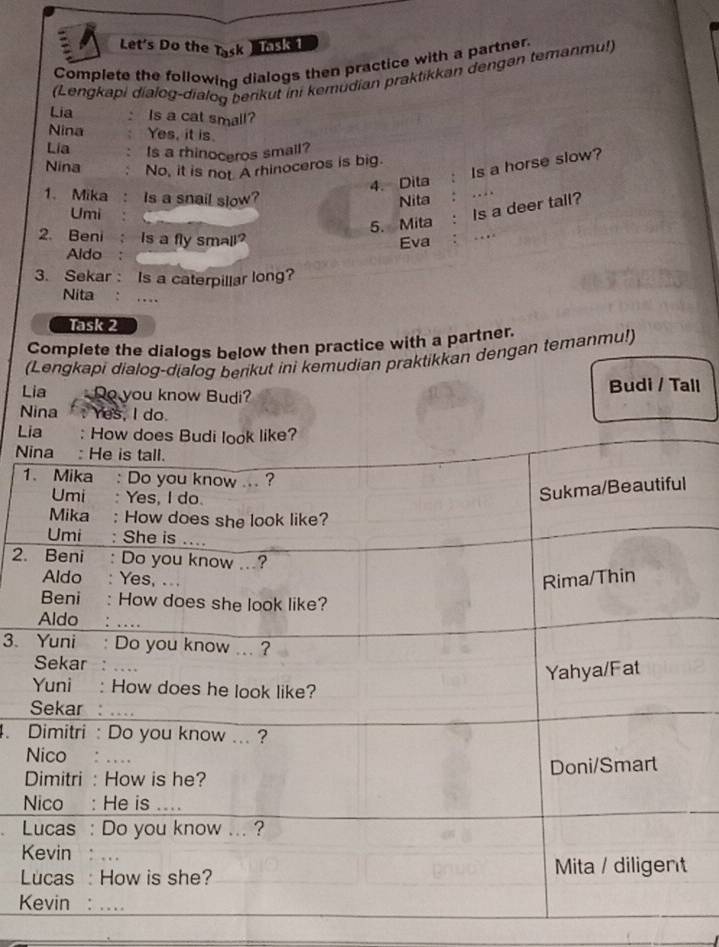 Let's Do the Task Task 1 
Complete the following dialogs then practice with a partner. 
(Lengkapi dialog-dialog berikut ini kemudian praktikkan dengən temanmu!) 
Lia Is a cat small? 
Nina Yes, it is. 
Lia Is a rhinoceros small? 
Nina No, it is not A rhinoceros is big. 
4. Dita Is a horse slow? 
1、Mika : Is a snail slow? Nita 
5. Mita . Is a deer tall? 
Umi 
2. Beni ; Is a fly small? 
Aldo : Eva 
3. Sekar : Is a caterpillar long? 
Nita : … 
Task 2 
Complete the dialogs below then practice with a partner. 
(Lengkapi dialog-dialog berikut ini kemudian praktikkan dengan temanmu!) 
Lia Do you know Budi? Budi / Tall 
Nina Yes, I do. 
L 
N 
1 
2. 
3. 
4. 
K