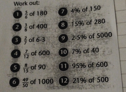 Work out: 
70 4% of 150
1  5/6  of 180
2  3/8  of 400 8) 15% of 280
3  2/7  of 6 -3 9) 2 -5% of 5000
4  7/12  of 600 10 7% of 40
5  8/15  of 90 11 95% of 600
6  49/50  of 1000 12 21% of 500