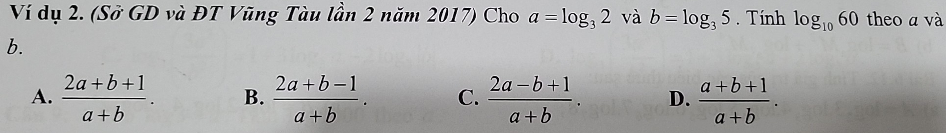 Ví dụ 2. (Sở GD và ĐT Vũng Tàu lần 2 năm 2017) Cho a=log _32 và b=log _35. Tính log _1060 theo a và
b.
A.  (2a+b+1)/a+b .  (2a+b-1)/a+b .  (2a-b+1)/a+b .  (a+b+1)/a+b . 
B.
C.
D.