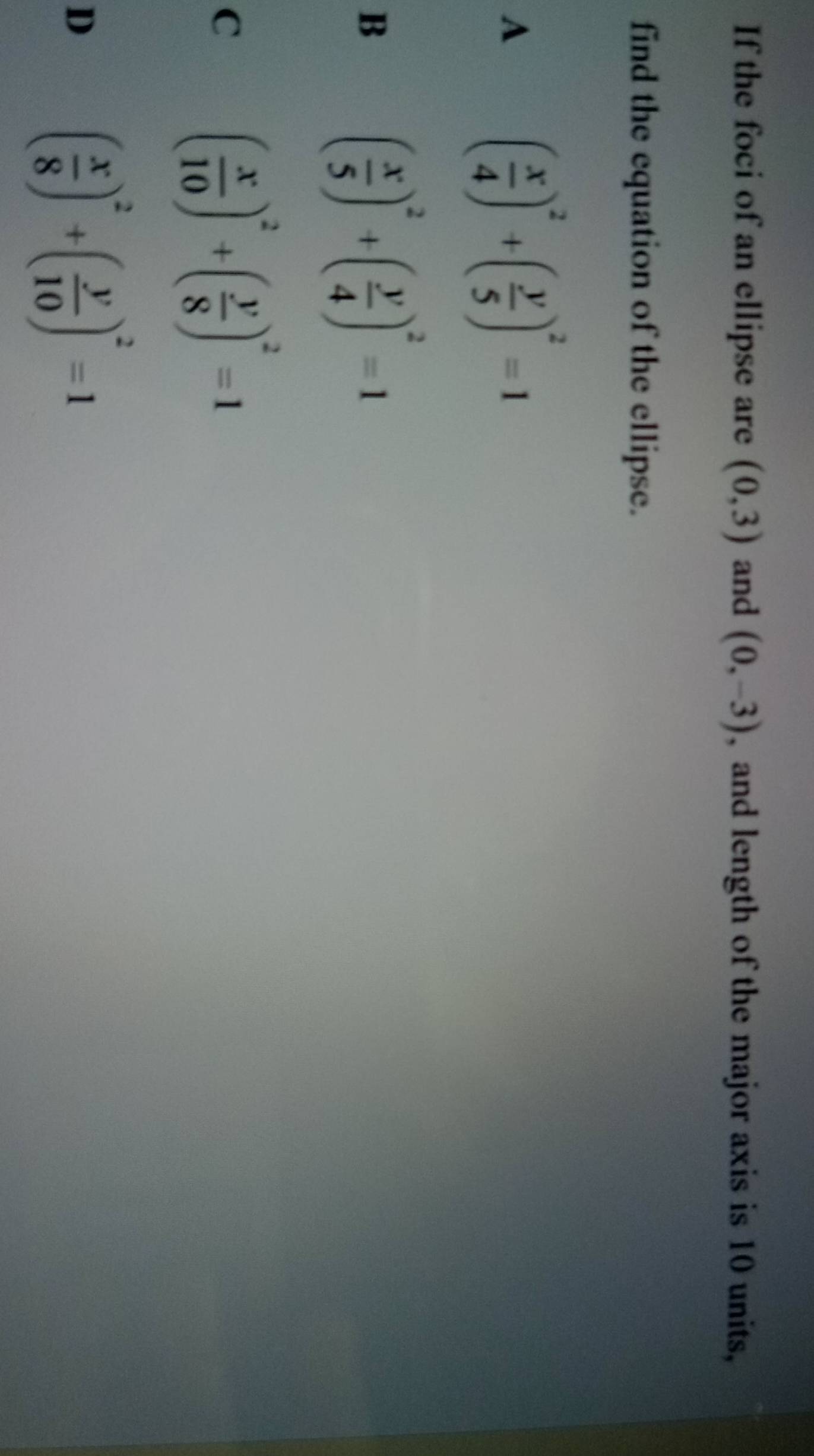 If the foci of an ellipse are (0,3) and (0,-3) , and length of the major axis is 10 units,
find the equation of the ellipse.
A
( x/4 )^2+( y/5 )^2=1
B
( x/5 )^2+( y/4 )^2=1
C ( x/10 )^2+( y/8 )^2=1
D
( x/8 )^2+( y/10 )^2=1