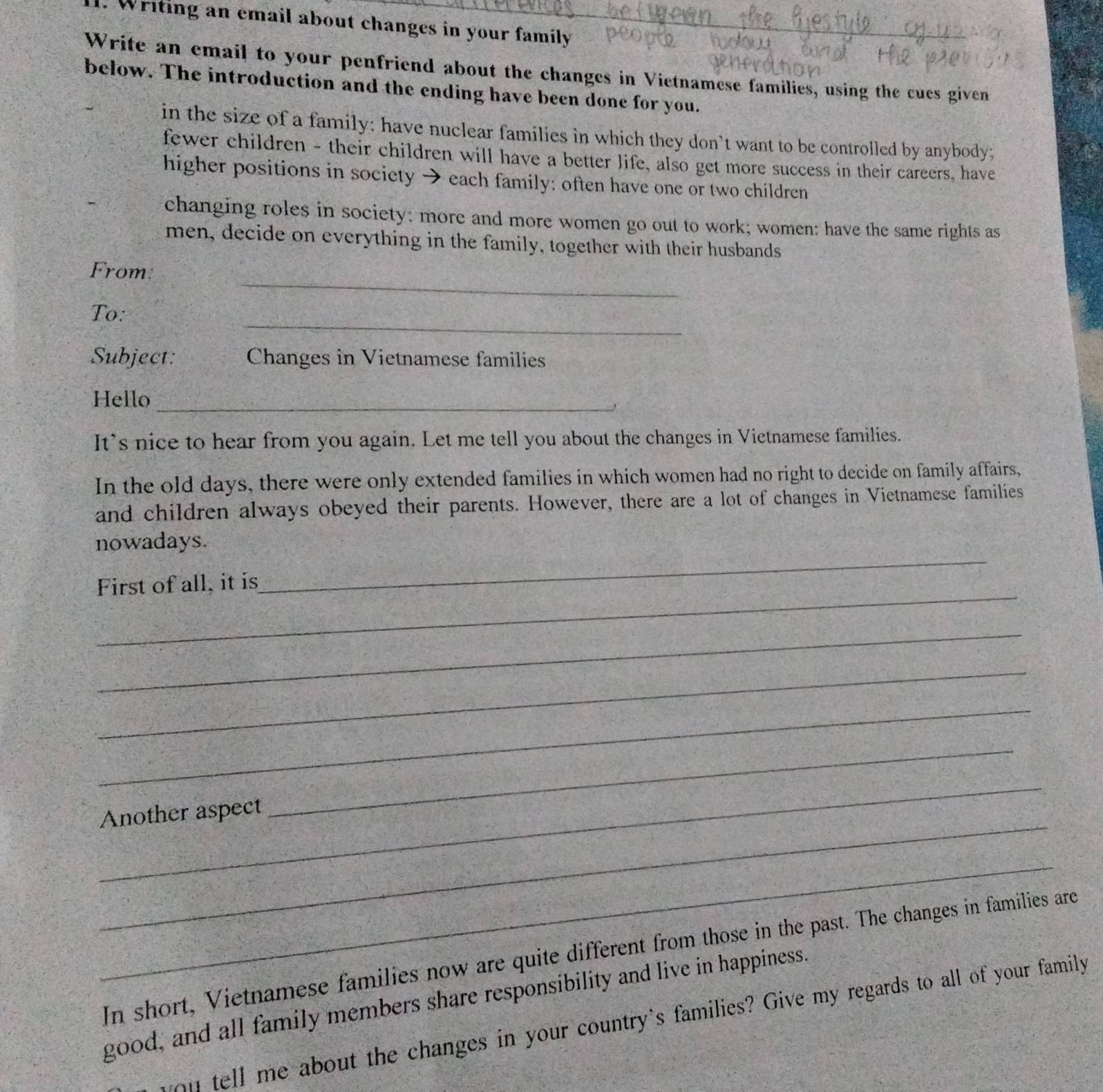 Writing an email about changes in your family_ 
Write an email to your penfriend about the changes in Vietnamese families, using the cucs given 
below. The introduction and the ending have been done for you. 
in the size of a family; have nuclear families in which they don't want to be controlled by anybody; 
fewer children - their children will have a better life, also get more success in their careers, have 
higher positions in society → each family: often have one or two children 
changing roles in society: more and more women go out to work; women: have the same rights as 
men, decide on everything in the family, together with their husbands 
_ 
From 
_ 
To: 
Subject: Changes in Vietnamese families 
Hello_ 
` 
It’s nice to hear from you again. Let me tell you about the changes in Vietnamese families. 
In the old days, there were only extended families in which women had no right to decide on family affairs, 
and children always obeyed their parents. However, there are a lot of changes in Vietnamese families 
_ 
nowadays. 
_ 
First of all, it is 
_ 
_ 
_ 
_ 
_ 
_ 
Another aspect 
_ 
In short, Vietnamese families now are quite different from those in the past. The changes in families are 
good, and all family members share responsibility and live in happiness. 
you tell me about the changes in your country's families? Give my regards to all of your family