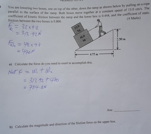 You are lowering two boxes, one on top of the other, down the ramp as shown below by pulling on a rope
parallel to the surface of the ramp. Both boxes move together at a constant speed of 15.0 cm/s. The
coefficient of kinetic friction between the ramp and the lower box is 0.444, and the coefficient of static
(4 Marks)
friction between the two boxes is 0.800.
32.0
kS
2.50 m
4.75 m
a) Calculate the force do you need to exert to accomplish this.
Ans:_
b) Calculate the magnitude and direction of the friction force on the upper box.