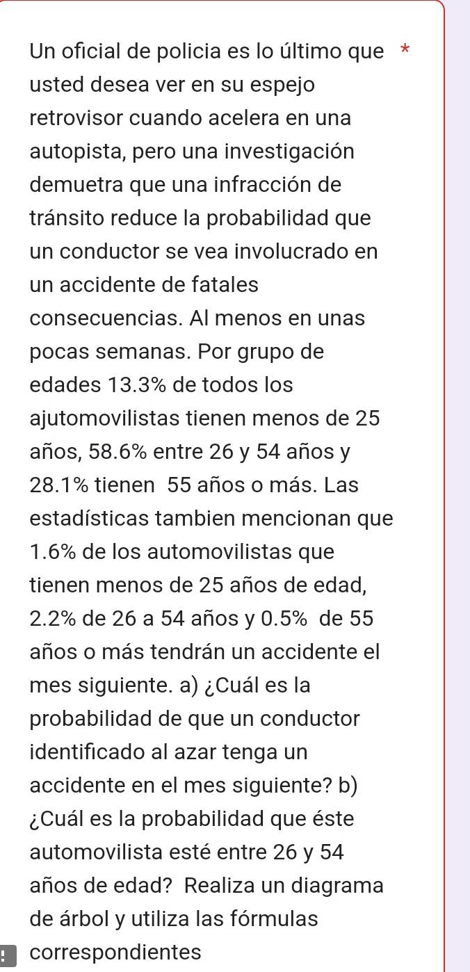 Un oficial de policia es lo último que * 
usted desea ver en su espejo 
retrovisor cuando acelera en una 
autopista, pero una investigación 
demuetra que una infracción de 
tránsito reduce la probabilidad que 
un conductor se vea involucrado en 
un accidente de fatales 
consecuencias. Al menos en unas 
pocas semanas. Por grupo de 
edades 13.3% de todos los 
ajutomovilistas tienen menos de 25
años, 58.6% entre 26 y 54 años y
28.1% tienen 55 años o más. Las 
estadísticas tambien mencionan que
1.6% de los automovilistas que 
tienen menos de 25 años de edad,
2.2% de 26 a 54 años y 0.5% de 55
años o más tendrán un accidente el 
mes siguiente. a) ¿Cuál es la 
probabilidad de que un conductor 
identificado al azar tenga un 
accidente en el mes siguiente? b) 
¿Cuál es la probabilidad que éste 
automovilista esté entre 26 y 54
años de edad? Realiza un diagrama 
de árbol y utiliza las fórmulas 
correspondientes