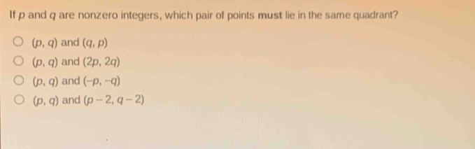 If p and q are nonzero integers, which pair of points must lie in the same quadrant?
(p,q) and (q,p)
(p,q) and (2p,2q)
(p,q) and (-p,-q)
(p,q) and (p-2,q-2)