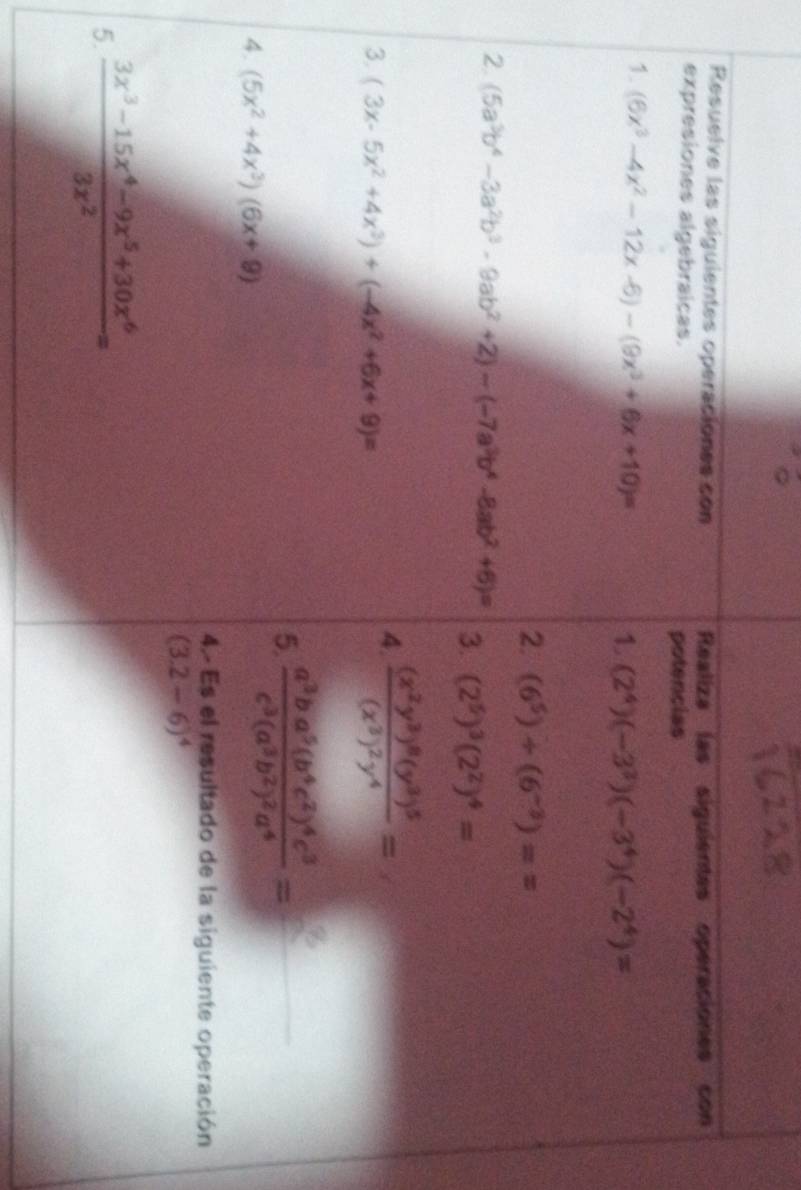 Resuelve las siguientes operaciones con Realiza las siguientes operaciones con 
expresiones algebraicas. potencias 
1. (6x^3-4x^2-12x-6)-(9x^3+6x+10)=
1 (2^4)(-3^3)(-3^4)(-2^4)=
2. (6^5)/ (6^(-3))==
2. (5a^3b^4-3a^2b^3-9ab^2+2)-(-7a^3b^4-8ab^2+6)= 3. (2^5)^3(2^2)^4=
3. (3x-5x^2+4x^3)+(-4x^2+6x+9)=
4. frac (x^2y^3)^8(y^3)^5(x^3)^2y^4=
5. frac a^3ba^5(b^4c^2)^4c^3c^3(a^3b^2)^2a^4= _ 
4. (5x^2+4x^3)(6x+9)
4.- Es el resultado de la siguiente operación
(3.2-6)^4
5.  (3x^3-15x^4-9x^5+30x^6)/3x^2 =