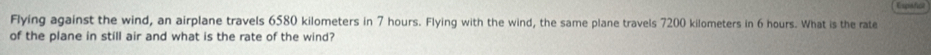 Espatica 
Flying against the wind, an airplane travels 6580 kilometers in 7 hours. Flying with the wind, the same plane travels 7200 kilometers in 6 hours. What is the rate 
of the plane in still air and what is the rate of the wind?
