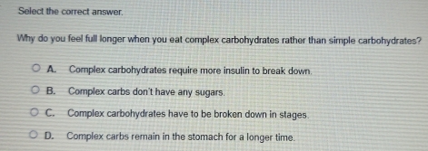 Select the correct answer.
Why do you feel full longer when you eat complex carbohydrates rather than simple carbohydrates?
A. Complex carbohydrates require more insulin to break down.
B. Complex carbs don't have any sugars.
C. Complex carbohydrates have to be broken down in stages.
D. Complex carbs remain in the stomach for a longer time.