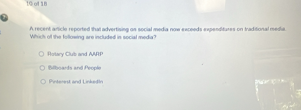 of 18
7
A recent article reported that advertising on social media now exceeds expenditures on traditional media.
Which of the following are included in social media?
Rotary Club and AARP
Billboards and People
Pinterest and LinkedIn