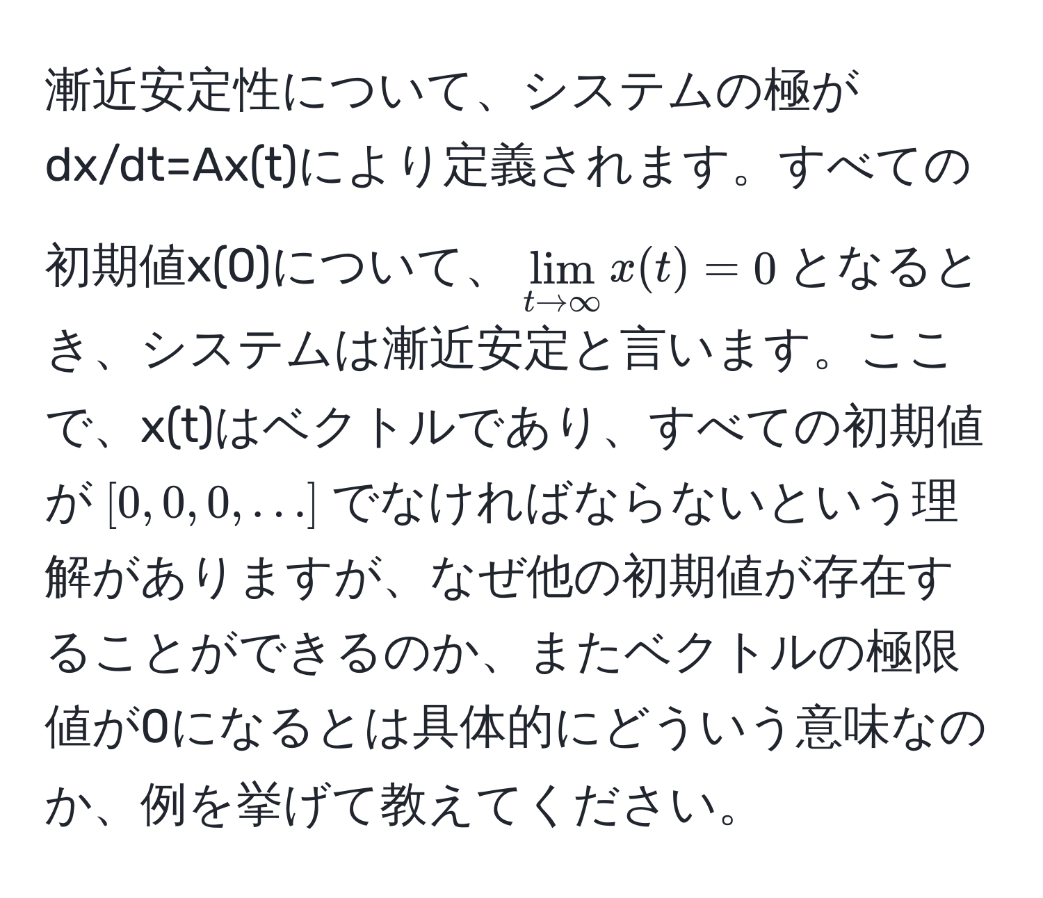 漸近安定性について、システムの極がdx/dt=Ax(t)により定義されます。すべての初期値x(0)について、$lim_t to ∈fty x(t) = 0$となるとき、システムは漸近安定と言います。ここで、x(t)はベクトルであり、すべての初期値が$[0, 0, 0, ...]$でなければならないという理解がありますが、なぜ他の初期値が存在することができるのか、またベクトルの極限値が0になるとは具体的にどういう意味なのか、例を挙げて教えてください。