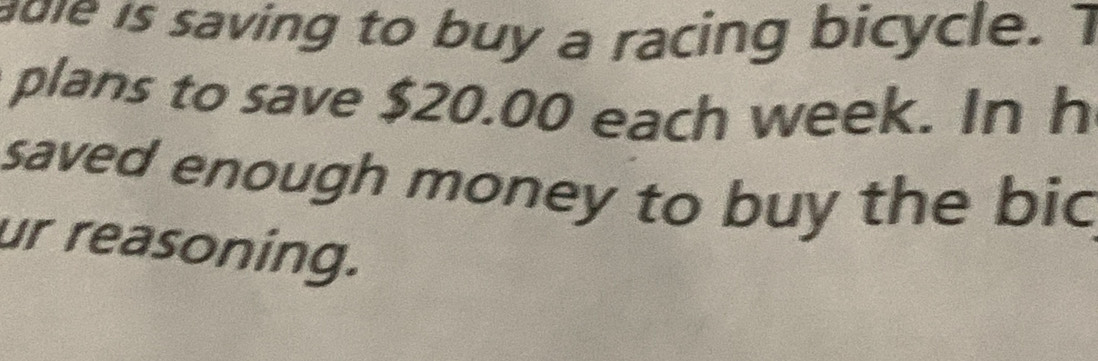 adle is saving to buy a racing bicycle. T 
plans to save $20.00 each week. In h 
saved enough money to buy the bic 
ur reasoning.