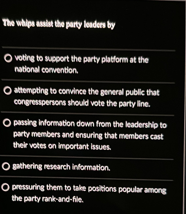 The whips assist the party leaders by
voting to support the party platform at the
national convention.
attempting to convince the general public that
congresspersons should vote the party line.
passing information down from the leadership to
party members and ensuring that members cast
their votes on important issues.
gathering research information.
pressuring them to take positions popular among
the party rank-and-file.