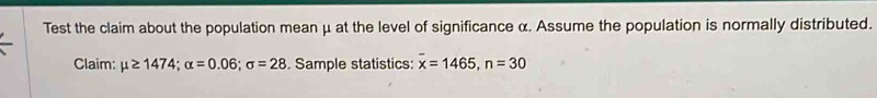 Test the claim about the population mean μ at the level of significance α. Assume the population is normally distributed. 
Claim: mu ≥ 1474; alpha =0.06; sigma =28. Sample statistics: overline x=1465, n=30