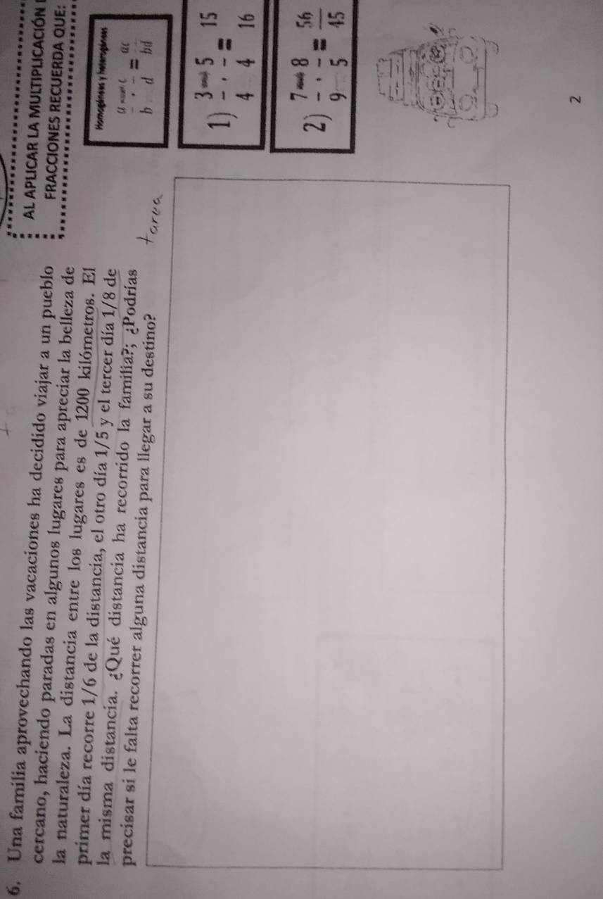 AL APLICAR LA MULTIPLICACIÓN 
6. Una familia aprovechando las vacaciones ha decidido viajar a un pueblo FRACCIONES RECUERDA QUE: 
cercano, haciendo paradas en algunos lugares para apreciar la belleza de 
la naturaleza. La distancia entre los lugares es de 1200 kilómetros. El Homogénees y heterogánees 
primer día recorre 1/6 de la distancia, el otro día 1/5 y el tercer día 1/8 de 
la misma distancia. ¿Qué distancia ha recorrido la familia?; ¿Podrías 
precisar si le falta recorrer alguna distancia para llegar a su destino? 
frac a-cb:frac afrac a+beginarrayr acb=frac acbd 
1)  3/4 - 5/4 = 15/16 
2)  7/9 /  8/5 = 56/45 
2