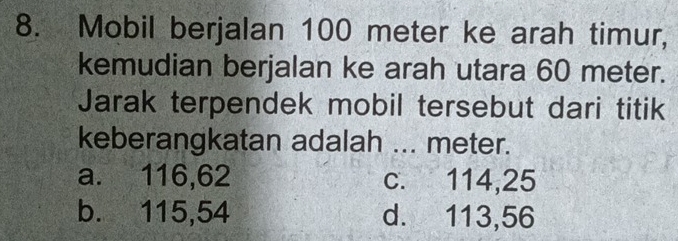 Mobil berjalan 100 meter ke arah timur,
kemudian berjalan ke arah utara 60 meter.
Jarak terpendek mobil tersebut dari titik
keberangkatan adalah ... meter.
a. 116,62 c. 114,25
b. 115,54 d. 113,56