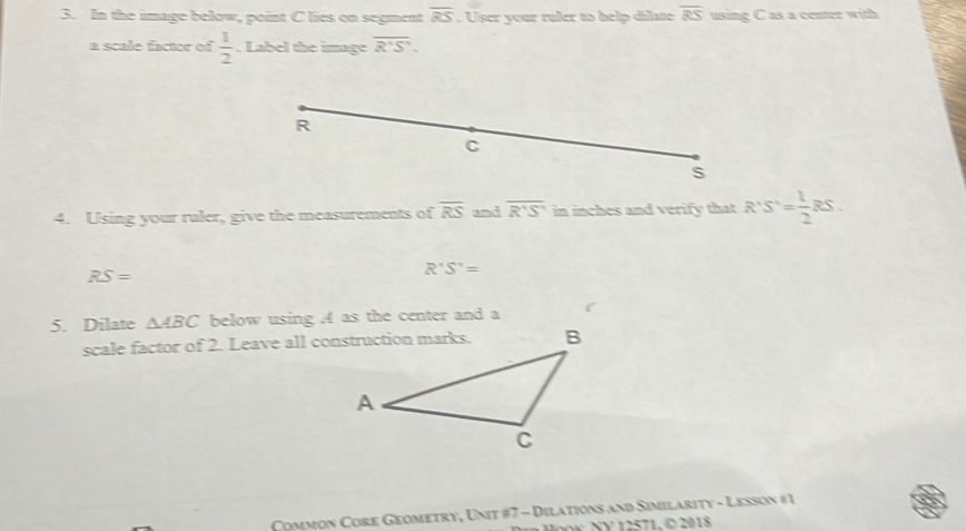 In the image below, point C lies on segment overline RS. User your raler to help dilate overline RS using C as a center with 
a scale factor of  1/2 . Label the image overline R'S'. 
4. Using your ruler, give the measurements of overline RS and overline R'S' in inches and verify that R'S'= 1/2  s
RS=
R'S'=
5. Dilate △ ABC below using A as the center and a 
scale factor of 2. Leave all construction marks. 
Common Core Geometry, Unit #7 - Dilations and Similarity - Lesson #1