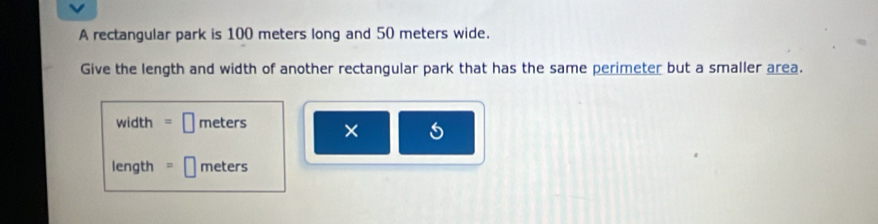 A rectangular park is 100 meters long and 50 meters wide. 
Give the length and width of another rectangular park that has the same perimeter but a smaller area. 
width meters × 
length meters