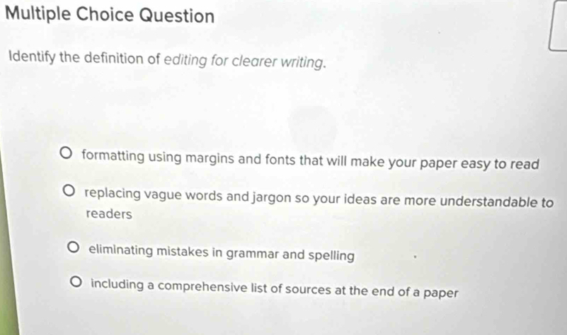 Question
Identify the definition of editing for clearer writing.
formatting using margins and fonts that will make your paper easy to read
replacing vague words and jargon so your ideas are more understandable to
readers
eliminating mistakes in grammar and spelling
including a comprehensive list of sources at the end of a paper